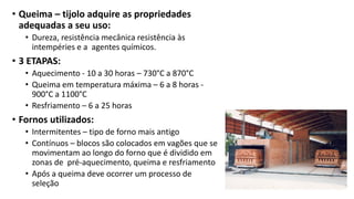 • Queima – tijolo adquire as propriedades
adequadas a seu uso:
• Dureza, resistência mecânica resistência às
intempéries e a agentes químicos.
• 3 ETAPAS:
• Aquecimento - 10 a 30 horas – 730°C a 870°C
• Queima em temperatura máxima – 6 a 8 horas -
900°C a 1100°C
• Resfriamento – 6 a 25 horas
• Fornos utilizados:
• Intermitentes – tipo de forno mais antigo
• Contínuos – blocos são colocados em vagões que se
movimentam ao longo do forno que é dividido em
zonas de pré-aquecimento, queima e resfriamento
• Após a queima deve ocorrer um processo de
seleção
 