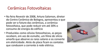 Cerâmicas Fotovoltaicas
• Na feira Revestir de 2008, Arturo Salomon, diretor
do Centro Cerâmico de Bologna, apresentou o que
pode ser o futuro das cerâmicas, a cerâmica
fotovoltaica, que pode reduzir em até 30% o
consumo de energia do edifício
• Produzidas como células fotovoltaicas, as peças
recebem, em vez de esmalte, um filme de silício
amorfo que absorve os raios solares e os converte
em eletricidade. Atrás da placa ficam os contatos
que conduzem a corrente à rede elétrica.
 