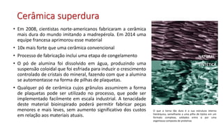 Cerâmica superdura
• Em 2008, cientistas norte-americanos fabricaram a cerâmica
mais dura do mundo imitando a madrepérola. Em 2014 uma
equipe francesa aprimorou esse material
• 10x mais forte que uma cerâmica convencional
• Processo de fabricação inclui uma etapa de congelamento
• O pó de alumina foi dissolvido em água, produzindo uma
suspensão coloidal que foi esfriada para induzir o crescimento
controlado de cristais do mineral, fazendo com que a alumina
se automontasse na forma de pilhas de plaquetas.
• Qualquer pó de cerâmica cujos grânulos assumirem a forma
de plaquetas pode ser utilizado no processo, que pode ser
implementado facilmente em escala industrial. A tenacidade
deste material bioinspirado poderá permitir fabricar peças
menores e mais leves, sem aumento significativo dos custos
em relação aos materiais atuais.
O que a torna tão dura é a sua estrutura interna
hierárquica, semelhante a uma pilha de tijolos em um
formato complexo, soldados entre si por uma
argamassa composta de proteínas
NATURAL
SINTÉTICA
 