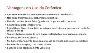 Vantagens do Uso da Cerâmica
• A estrutura construída com tijolo cerâmico é muito acolhedora
• Não exige tratamento ou acabamento superficial
• Elevada resistência mecânica (igualam ou superam a do concreto)
• Resistência à altas temperaturas
• Estabilidade dimensional (não se retraem nem dilatam quando em condições
críticas de uso)
• São possíveis alvenarias de uma leveza inatingível com concreto ou cimento.
• Excelente isolamento térmico
• Melhor comportamento acústico por causa do menor módulo de elasticidade
• Pode-se obter um preço por metro cúbico
• É uma solução ecologicamente vantajosa
 