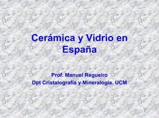 1
Cerámica y Vidrio en
España
Prof. Manuel Regueiro
Dpt Cristalografía y Mineralogía. UCM
 