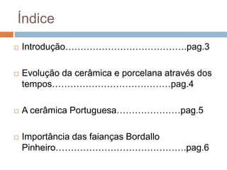 Índice
 Introdução………………………………….pag.3
 Evolução da cerâmica e porcelana através dos
tempos…………………………………pag.4
 A cerâmica Portuguesa…………………pag.5
 Importância das faianças Bordallo
Pinheiro…………………………………….pag.6
 