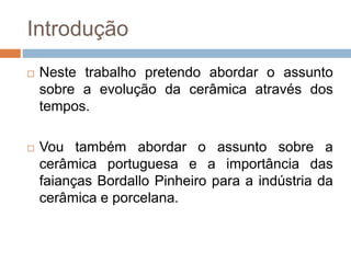 Introdução
 Neste trabalho pretendo abordar o assunto
sobre a evolução da cerâmica através dos
tempos.
 Vou também abordar o assunto sobre a
cerâmica portuguesa e a importância das
faianças Bordallo Pinheiro para a indústria da
cerâmica e porcelana.
 