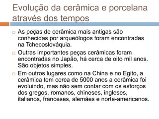 Evolução da cerâmica e porcelana
através dos tempos
 As peças de cerâmica mais antigas são
conhecidas por arqueólogos foram encontradas
na Tchecoslováquia.
 Outras importantes peças cerâmicas foram
encontradas no Japão, há cerca de oito mil anos.
São objetos simples.
 Em outros lugares como na China e no Egito, a
cerâmica tem cerca de 5000 anos a cerâmica foi
evoluindo, mas não sem contar com os esforços
dos gregos, romanos, chineses, ingleses,
italianos, franceses, alemães e norte-americanos.
 