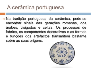 A cerâmica portuguesa
 Na tradição portuguesa da cerâmica, pode-se
encontrar sinais das gerações romanas, dos
árabes, visigodos e celtas. Os processos de
fabrico, os componentes decorativos e as formas
e funções dos artefactos transmitem bastante
sobre as suas origens.
 