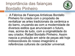 Importância das faianças
Bordallo Pinheiro
 A Fábrica de Faianças Artísticas Bordallo
Pinheiro foi criada com o propósito de
revitalizar as artes tradicionais da cerâmica e
do barro, cruzando-as com a modernidade de
diversos estilos que anunciavam o futuro,
mas, acima de tudo, com a originalidade do
seu criador, Rafael Bordallo Pinheiro. Assim
nascia a produção em série de peças até hoje
indissociáveis do nosso imaginário e
referências culturais de carácter universal.
 