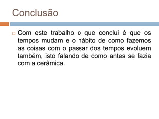 Conclusão
 Com este trabalho o que conclui é que os
tempos mudam e o hábito de como fazemos
as coisas com o passar dos tempos evoluem
também, isto falando de como antes se fazia
com a cerâmica.
 