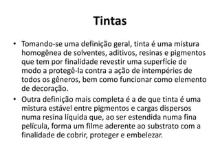 Tintas
• Tomando-se uma definição geral, tinta é uma mistura
homogênea de solventes, aditivos, resinas e pigmentos
que tem por finalidade revestir uma superfície de
modo a protegê-la contra a ação de intempéries de
todos os gêneros, bem como funcionar como elemento
de decoração.
• Outra definição mais completa é a de que tinta é uma
mistura estável entre pigmentos e cargas dispersos
numa resina líquida que, ao ser estendida numa fina
película, forma um filme aderente ao substrato com a
finalidade de cobrir, proteger e embelezar.
 