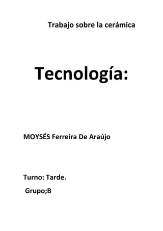 Trabajo sobre la cerámica




   Tecnología:


MOYSÉS Ferreira De Araújo




Turno: Tarde.
Grupo;B
 