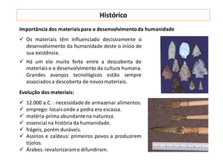 Histórico
Importância dos materiaispara o desenvolvimentoda humanidade
 Os materiais têm influenciado decisivamente o
desenvolvimento da humanidade deste o início de
sua existência.
 Há um elo muito forte entre a descoberta de
materiais e o desenvolvimento da cultura humana.
Grandes avanços tecnológicos estão sempre
associados a descoberta de novos materiais.
Evolução dos materiais:
 12.000 a.C. : necessidade de armazenar alimentos.
 emprego: locaisonde a pedra era escassa.
 matéria-prima abundantena natureza.
 essencial na história da humanidade.
 frágeis, porém duráveis.
 Assírios e caldeus: primeiros povos a produzirem
tijolos.
 Árabes: revalorizarame difundiram.
 