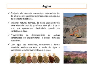 Argilas
 Conjunto de minerais compostos, principalmente,
de silicatos de alumínio hidratados (decomposição
de rochas feldspáticas).
 Material natural, terroso, de baixa granulometria
(com elevado teor de partículas com Ø < 2 ou 5
μm), que apresentam plasticidade quando em
contatocom água.
 Provenientes da decomposição de rochas
constituídas de argilominerais e outros minerais
acessórios.
 Com água são moldáveis, conservam a forma
moldada, endurecem com a perda de água e
solidificam-se definitivamentecom o calor.
 