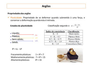 Argilas
Propriedadesdas argilas
 Plasticidade: Propriedade de se deformar quando submetido à uma força, e
conservar a deformação quandoesta é retirada.
Estadosda plasticidade
IP = LL - LP
Fracamente plásticas: 1 < IP < 7
Medianamenteplásticas: 7 < IP < 15
Altamenteplásticas: IP > 15
 