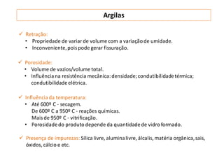 Argilas
 Retração:
• Propriedade de variar de volume com a variaçãode umidade.
• Inconveniente,pois pode gerar fissuração.
 Porosidade:
• Volume de vazios/volume total.
• Influência na resistência mecânica:densidade;condutibilidadetérmica;
condutibilidadeelétrica.
 Influênciada temperatura:
• Até 600º C - secagem.
De 600º C a 950º C - reações químicas.
Mais de 950º C - vitrificação.
• Porosidadedo produto depende da quantidadede vidro formado.
 Presença de impurezas: Sílica livre, aluminalivre, álcalis, matéria orgânica,sais,
óxidos, cálcio e etc.
 