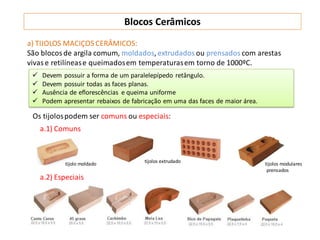 tijolo moldado tijolos extrudado tijolos modulares
prensados
a.1) Comuns
a.2) Especiais
a) TIJOLOS MACIÇOS CERÂMICOS:
São blocosde argila comum, moldados, extrudados ou prensados com arestas
vivase retilínease queimadosem temperaturasem torno de 1000ºC.
 Devem possuir a forma de um paralelepípedo retângulo.
 Devem possuir todas as faces planas.
 Ausência de eflorescências e queima uniforme
 Podem apresentar rebaixos de fabricação em uma das faces de maior área.
Os tijolospodem ser comuns ou especiais:
Blocos Cerâmicos
 