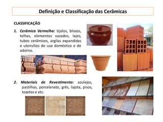 Definição e Classificação das Cerâmicas
CLASSIFICAÇÃO
1. Cerâmica Vermelha: tijolos, blocos,
telhas, elementos vazados, lajes,
tubos cerâmicos, argilas expandidas
e utensílios de uso doméstico e de
adorno.
2. Materiais de Revestimento: azulejos,
pastilhas, porcelanato, grês, lajota, pisos,
tozetos e etc.
 