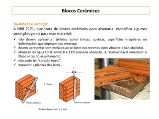 Qualidadee inspeção
A NBR 7171, que trata de blocos cerâmicos para alvenaria, especifica algumas
condições gerais para esse material:
 não devem apresentar defeitos como trincas, quebras, superfícies irregulares ou
deformações que impeçam seu emprego.
 devem apresentar som metálico ao se bater nos mesmos (som vibrante e não abafado).
 absorção de água total: entre 8 e 22% (elevada absorção → recomendável umedecer o
bloco antes do assentamento.
 não pode ter “coração negro”.
 esquadro e planeza das faces.
Blocos Cerâmicos
 