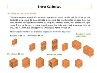 Paredes de blocoscerâmicos
Chama-se espessura nominal a espessura aproximada que a parede terá depois de pronta,
contando a espessura do bloco somado à espessura dos revestimentos em cada face, cujo
valor adotado é de aproximadamente 2,5 cm para cada lado. Assim, uma parede cujo tijolo
tenha 9 cm de largura e tenha revestimento dos dois lados terá espessura total de
9+2,5+2,5 = 14 cm, que corresponde a uma largura nominal de 15 cm.
Abaixo alguns exemplos de diferentes espessuras nominais de parede:
Blocos Cerâmicos
 