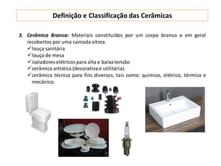 3. Cerâmica Branca: Materiais constituídos por um corpo branco e em geral
recobertos por uma camada vítrea.
louça sanitária
louça de mesa
isoladores elétricos para alta e baixatensão
cerâmica artística (decorativa e utilitária).
cerâmica técnica para fins diversos, tais como: químico, elétrico, térmico e
mecânico.
Definição e Classificação das Cerâmicas
 