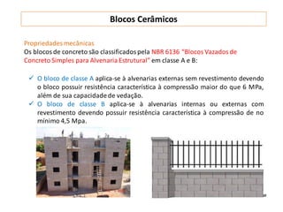 Propriedades mecânicas
Os blocosde concreto são classificadospela NBR 6136 “Blocos Vazadosde
Concreto Simples para Alvenaria Estrutural” em classe A e B:
 O bloco de classe A aplica-se à alvenarias externas sem revestimento devendo
o bloco possuir resistência característica à compressão maior do que 6 MPa,
além de sua capacidadede vedação.
 O bloco de classe B aplica-se à alvenarias internas ou externas com
revestimento devendo possuir resistência característica à compressão de no
mínimo 4,5 Mpa.
Blocos Cerâmicos
 