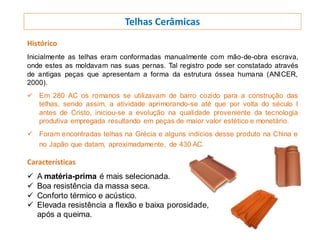 Telhas Cerâmicas
Histórico
Inicialmente as telhas eram conformadas manualmente com mão-de-obra escrava,
onde estes as moldavam nas suas pernas. Tal registro pode ser constatado através
de antigas peças que apresentam a forma da estrutura óssea humana (ANICER,
2000).
 Em 280 AC os romanos se utilizavam de barro cozido para a construção das
telhas, sendo assim, a atividade aprimorando-se até que por volta do século I
antes de Cristo, iniciou-se a evolução na qualidade proveniente da tecnologia
produtiva empregada resultando em peças de maior valor estético e monetário.
 Foram encontradas telhas na Grécia e alguns indícios desse produto na China e
no Japão que datam, aproximadamente, de 430 AC.
Características
 A matéria-prima é mais selecionada.
 Boa resistência da massa seca.
 Conforto térmico e acústico.
 Elevada resistência a flexão e baixa porosidade,
após a queima.
 
