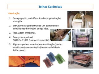 Telhas Cerâmicas
Fabricação
1. Desagregação, umidificação e homogeneização
da argila.
2. Extrusão da argila formando um bastão que é
cortado nas dimensões adequadas.
3. Prensagem em fôrmas.
4. Secagem e queima (
900º C a 1100º C, respectivamente).
5. Algumas podem levar impermeabilização (banho
de silicone) ou esmaltação(impermeabilidade,
brilho e cor).
 