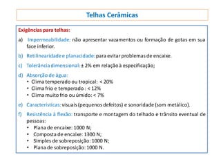 Telhas Cerâmicas
Exigências para telhas:
a) Impermeabilidade: não apresentar vazamentos ou formação de gotas em sua
face inferior.
b) Retilinearidadee planacidade:para evitarproblemasde encaixe.
c) Tolerânciadimensional:± 2% em relaçãoà especificação;
d) Absorção de água:
• Clima temperado ou tropical: ˂ 20%
• Clima frio e temperado : ˂ 12%
• Clima muito frio ou úmido: ˂ 7%
e) Características:visuais(pequenos defeitos) e sonoridade (som metálico).
f) Resistência à flexão: transporte e montagem do telhado e trânsito eventual de
pessoas:
• Plana de encaixe: 1000 N;
• Composta de encaixe: 1300 N;
• Simples de sobreposição:1000 N;
• Plana de sobreposição:1000 N.
 