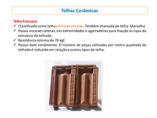 Telhas Cerâmicas
Telha Francesa
 Classificada como telha plana de encaixe. Também chamada de telha Marselha.
 Possui encaixes laterais nas extremidades e agarradeiras para fixação às ripas da
estrutura do telhado.
 Resistência mínima de 70 kgf.
 Possui bom rendimento. O número de peças utilizadas por metro quadrado de
telhadoé reduzido em relaçãoa outros tipos de telha.
 