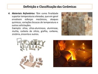 Definição e Classificação das Cerâmicas
4. Materiais Refratários: Têm como finalidade
suportar temperaturas elevadas, que em geral
envolvem esforços mecânicos, ataques
químicos, variações bruscas de temperatura e
outras solicitações.
Exemplo: sílica, sílico-aluminoso, aluminoso,
mulita, carbeto de silício, grafita, carbono,
zircônia, zirconitae outros.
 