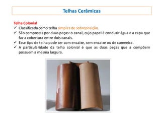 Telhas Cerâmicas
Telha Colonial
 Classificada como telha simples de sobreposição.
 São compostas por duas peças: o canal, cujo papel é conduzir água e a capa que
faz a cobertura entre dois canais.
 Esse tipo de telha pode ser com encaixe, sem encaixe ou de cumeeira.
 A particularidade da telha colonial é que as duas peças que a compõem
possuem a mesma largura.
 