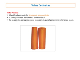 Telhas Cerâmicas
Telha Paulista
 Classificadacomo telha simples de sobreposição.
 A telha paulistaé derivadada telha colonial.
 Se caracteriza por apresentara capa com largura ligeiramenteinferior ao canal.
 
