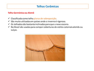 Telhas Cerâmicas
Telha Germânica ou Alemã
 Classificadacomo telha planas de sobreposição.
 São muito utilizadasem países onde o invernoé rigoroso.
 Os telhadossão bastanteinclinadospara que a neve escorra.
 No Brasil são usadaspara compor coberturas de estilos coloniaisalemãs ou
suíças.
 