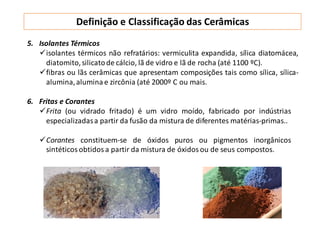 Definição e Classificação das Cerâmicas
5. Isolantes Térmicos
isolantes térmicos não refratários: vermiculita expandida, sílica diatomácea,
diatomito,silicatode cálcio, lã de vidro e lã de rocha (até 1100 ºC).
fibras ou lãs cerâmicas que apresentam composições tais como sílica, sílica-
alumina,alumina e zircônia (até 2000º C ou mais.
6. Fritas e Corantes
Frita (ou vidrado fritado) é um vidro moído, fabricado por indústrias
especializadasa partir da fusão da mistura de diferentes matérias-primas..
Corantes constituem-se de óxidos puros ou pigmentos inorgânicos
sintéticos obtidos a partir da mistura de óxidos ou de seus compostos.
 