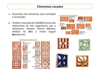 Elementos vazados
a. Elementos não estruturais, para ventilação
e iluminação.
b. Também chamado de COGOBÓ (iniciais dos
sobrenomes de três engenheiros que o
idealizaram: Amadeu Oliveira Coimbra,
Antônio de Góis e Ernest August
Boeckmann).
 