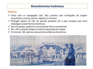 Revestimentos Cerâmicos
Histórico
 Início com as navegações (séc. XV): contato com civilizações de origem
muçulmana,assírios, persas, egípcios e chineses.
 Portugal: apesar de não ser grande produtor, foi o país europeu que mais
empregou revestimentos cerâmicos.
 Uso em igrejas, palácios e conventosde forma ornamental.
 Séc. XVII: azulejos chegam ao Brasil importadosde Lisboa.
 Fim do séc. XIX, abertura das primeiras fábricas brasileiras.
 