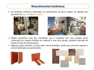 Revestimentos Cerâmicos
 Os produtos cerâmicos destinados ao revestimento de pisos podem ser obtidos por
processos de extrusão ou prensagem.
 Podem apresentar uma face esmaltada, que é revestida com uma camada vítrea
conferindo um aspecto brilhoso ao material e uma face porosa, também chamada de
tardoz ou face de assentamento.
 Algumas peças possuem as duas faces não-esmaltadas, sendo que uma fica exposta e
outra é destinada ao assentamento.
 