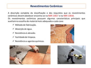 Revestimentos Cerâmicos
A descrição completa da classificação e dos requisitos que os revestimentos
cerâmicos devem obedecer encontra-se na NBR 13817 e na NBR 13818.
Os revestimentos cerâmicos possuem algumas características principais que
auxiliamna escolha do materialmais adequadoa cada caso:
 Método de fabricação.
 Absorção de água.
 Resistência à abrasão.
 Facilidadede limpeza.
 Resistência a agentes químicos.
 