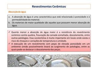 Revestimentos Cerâmicos
a. A absorção de água é uma característica que está relacionada à porosidade e à
permeabilidadedo material.
b. Os materiais de maior qualidade são aqueles que possuem menor absorção de
água.
Absorçãode água
 Quanto menor a absorção de água maior é a resistência do revestimento
cerâmico contra quebra, fissuração da camada esmaltada, descolamento, entre
outras patologias. Essa caraterística é muito importante em locais onde exista o
risco de choques e variaçõesde temperatura e umidade.
 A execução de um revestimento com peças de elevada porosidade em um
ambiente úmido possivelmente levará ao surgimento de patologias, entre as
quais pode-se destacar o descolamentodas peças.
 