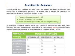 Revestimentos Cerâmicos
A absorção de água também está relacionada ao método de fabricação utilizado para
confeccionar o revestimento cerâmico. De acordo com o método de fabricação, os
revestimentos cerâmicos são classificados em 3 tipos:
Ao especificar o material deve-se utilizar uma codificação recomendada pela NBR 13817,
composta pela letra correspondente ao processo de fabricação (A, B ou C) acompanhada da
nomenclatura correspondente ao grupo de absorção, conforme a tabela abaixo:
 Placas cerâmicasextrusadas (A).
 Placas cerâmicasprensadas(B).
 Placas cerâmicasproduzidas por outros processos (C).
 