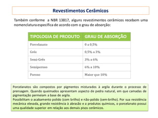 Revestimentos Cerâmicos
Porcelanatos são compostos por pigmentos misturados à argila durante o processo de
prensagem. Quando queimados apresentam aspecto de pedra natural, em que camadas de
pigmentação permeiam a base de argila.
Possibilitam o acabamento polido (com brilho) e não-polido (sem-brilho). Por sua resistência
mecânica elevada, grande resistência à abrasão e a produtos químicos, o porcelanato possui
uma qualidade superior em relação aos demais pisos cerâmicos.
Também conforme a NBR 13817, alguns revestimentos cerâmicos recebem uma
nomenclaturaespecífica de acordo com o grau de absorção:
 