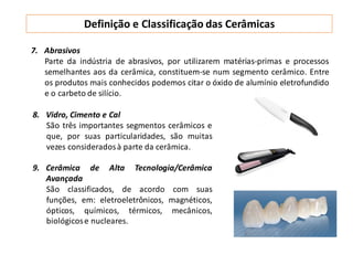 Definição e Classificação das Cerâmicas
8. Vidro, Cimento e Cal
São três importantes segmentos cerâmicos e
que, por suas particularidades, são muitas
vezes consideradosà parte da cerâmica.
9. Cerâmica de Alta Tecnologia/Cerâmica
Avançada
São classificados, de acordo com suas
funções, em: eletroeletrônicos, magnéticos,
ópticos, químicos, térmicos, mecânicos,
biológicose nucleares.
7. Abrasivos
Parte da indústria de abrasivos, por utilizarem matérias-primas e processos
semelhantes aos da cerâmica, constituem-se num segmento cerâmico. Entre
os produtos mais conhecidos podemos citar o óxido de alumínio eletrofundido
e o carbeto de silício.
 