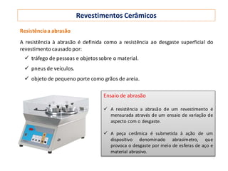 Revestimentos Cerâmicos
Resistênciaa abrasão
A resistência à abrasão é definida como a resistência ao desgaste superficial do
revestimento causadopor:
 tráfego de pessoas e objetos sobre o material.
 pneus de veículos.
 objeto de pequeno porte como grãos de areia.
Ensaio de abrasão
 A resistência a abrasão de um revestimento é
mensurada através de um ensaio de variação de
aspecto com o desgaste.
 A peça cerâmica é submetida à ação de um
dispositivo denominado abrasímetro, que
provoca o desgaste por meio de esferas de aço e
material abrasivo.
 