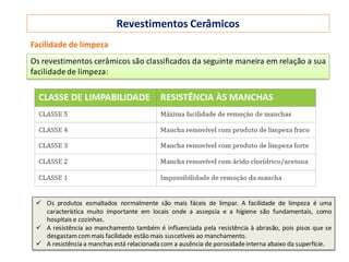 Revestimentos Cerâmicos
Facilidade de limpeza
Os revestimentos cerâmicos são classificados da seguinte maneira em relação a sua
facilidadede limpeza:
 Os produtos esmaltados normalmente são mais fáceis de limpar. A facilidade de limpeza é uma
característica muito importante em locais onde a assepsia e a higiene são fundamentais, como
hospitais e cozinhas.
 A resistência ao manchamento também é influenciada pela resistência à abrasão, pois pisos que se
desgastam commais facilidade estão mais suscetíveis ao manchamento.
 A resistência a manchas está relacionada com a ausência de porosidadeinterna abaixo da superfície.
 