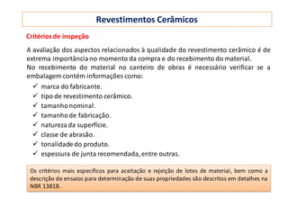 Revestimentos Cerâmicos
A avaliação dos aspectos relacionados à qualidade do revestimento cerâmico é de
extrema importância no momento da compra e do recebimento do material.
No recebimento do material no canteiro de obras é necessário verificar se a
embalagem contém informações como:
 marca do fabricante.
 tipo de revestimento cerâmico.
 tamanhonominal.
 tamanhode fabricação.
 natureza da superfície.
 classe de abrasão.
 tonalidadedo produto.
 espessura de junta recomendada,entre outras.
Critériosde inspeção
Os critérios mais específicos para aceitação e rejeição de lotes de material, bem como a
descrição de ensaios para determinação de suas propriedades são descritos em detalhes na
NBR 13818.
 