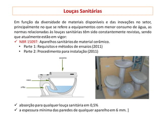 Em função da diversidade de materiais disponíveis e das inovações no setor,
principalmente no que se refere a equipamentos com menor consumo de água, as
normas relacionadas às louças sanitárias têm sido constantemente revistas, sendo
que atualmenteestão em vigor:
 NBR 15097: Aparelhos sanitáriosde material cerâmico.
• Parte 1: Requisitos e métodos de ensaios (2011)
• Parte 2: Procedimento para instalação (2011)
 absorção para qualquerlouça sanitária em 0,5%
 a espessura mínima das paredes de qualquer aparelhoem 6 mm. ]
Louças Sanitárias
 