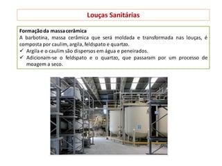 Louças Sanitárias
Formaçãoda massacerâmica
A barbotina, massa cerâmica que será moldada e transformada nas louças, é
composta por caulim, argila, feldspato e quartzo.
 Argila e o caulim são dispersos em água e peneirados.
 Adicionam-se o feldspato e o quartzo, que passaram por um processo de
moagem a seco.
 