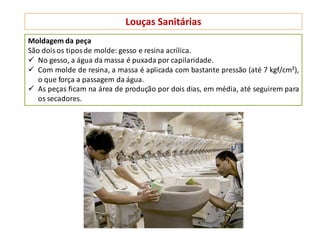 Louças Sanitárias
Moldagem da peça
São doisos tiposde molde: gesso e resina acrílica.
 No gesso, a água da massa é puxada por capilaridade.
 Com molde de resina, a massa é aplicada com bastante pressão (até 7 kgf/cm²),
o que força a passagem da água.
 As peças ficam na área de produção por dois dias, em média, até seguirem para
os secadores.
 