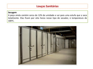 Louças Sanitárias
Secagem
A peça ainda contém cerca de 12% de umidade e vai para uma estufa que a seca
totalmente. Elas ficam por oito horas nesse tipo de secador, à temperatura de
100oC.
 