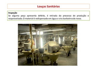 Louças Sanitárias
Inspeção
Se alguma peça apresenta defeito, é retirada do processo de produção e
reaproveitada.O material é redispersado em água e vira barbotina de novo.
 