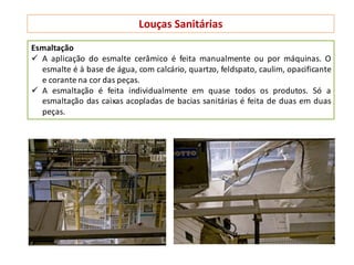 Louças Sanitárias
Esmaltação
 A aplicação do esmalte cerâmico é feita manualmente ou por máquinas. O
esmalte é à base de água, com calcário, quartzo, feldspato, caulim, opacificante
e corante na cor das peças.
 A esmaltação é feita individualmente em quase todos os produtos. Só a
esmaltação das caixas acopladas de bacias sanitárias é feita de duas em duas
peças.
 