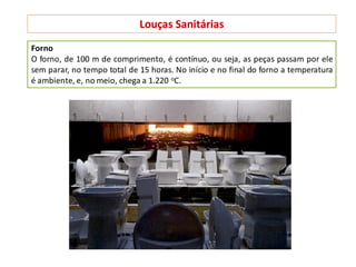 Louças Sanitárias
Forno
O forno, de 100 m de comprimento, é contínuo, ou seja, as peças passam por ele
sem parar, no tempo total de 15 horas. No início e no final do forno a temperatura
é ambiente, e, no meio, chega a 1.220 oC.
 